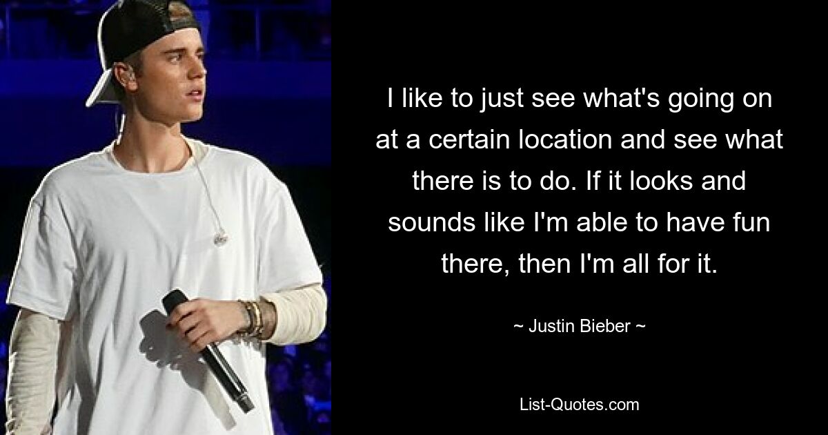 I like to just see what's going on at a certain location and see what there is to do. If it looks and sounds like I'm able to have fun there, then I'm all for it. — © Justin Bieber