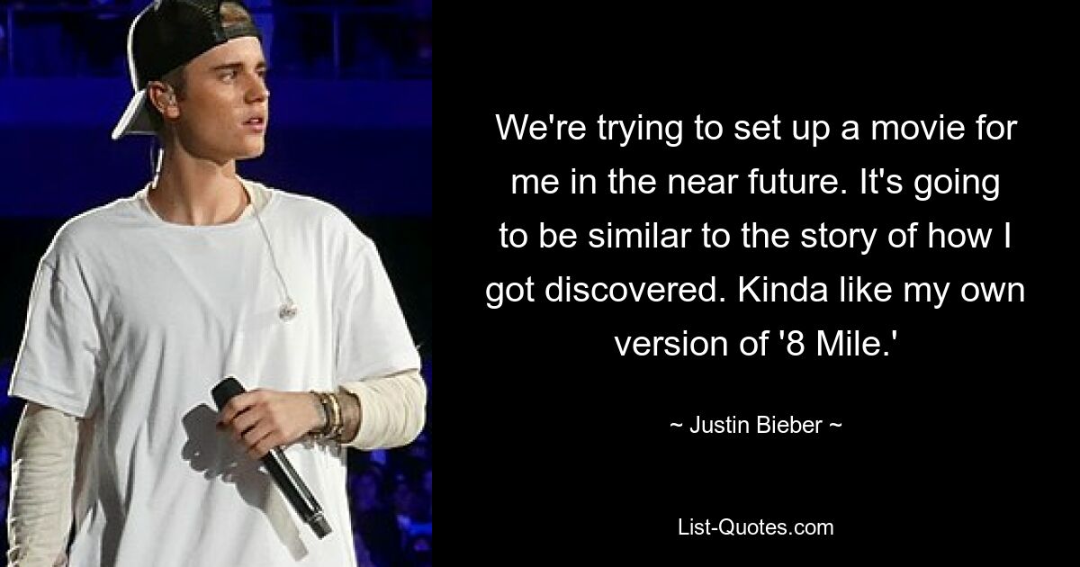 We're trying to set up a movie for me in the near future. It's going to be similar to the story of how I got discovered. Kinda like my own version of '8 Mile.' — © Justin Bieber