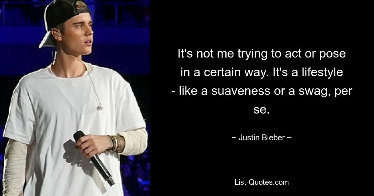 It's not me trying to act or pose in a certain way. It's a lifestyle - like a suaveness or a swag, per se. — © Justin Bieber