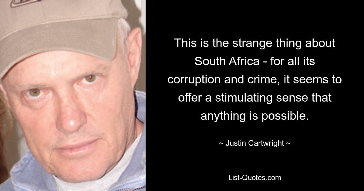 This is the strange thing about South Africa - for all its corruption and crime, it seems to offer a stimulating sense that anything is possible. — © Justin Cartwright