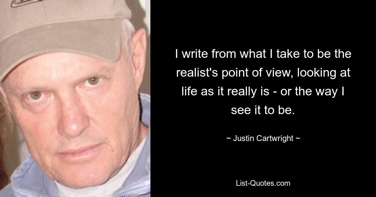 I write from what I take to be the realist's point of view, looking at life as it really is - or the way I see it to be. — © Justin Cartwright