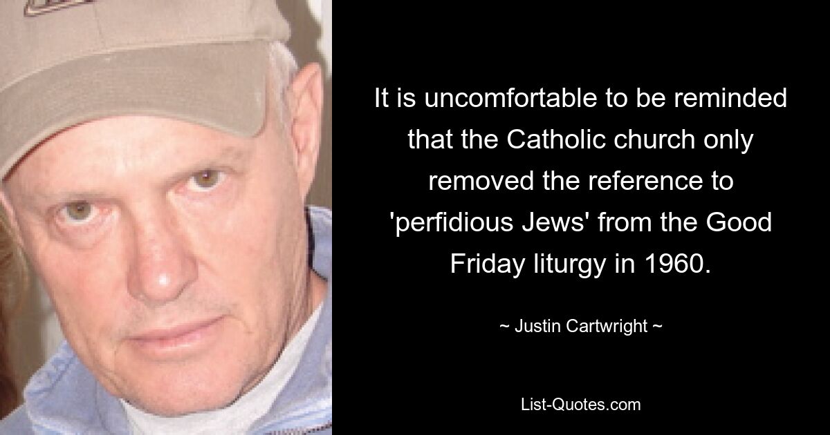 It is uncomfortable to be reminded that the Catholic church only removed the reference to 'perfidious Jews' from the Good Friday liturgy in 1960. — © Justin Cartwright