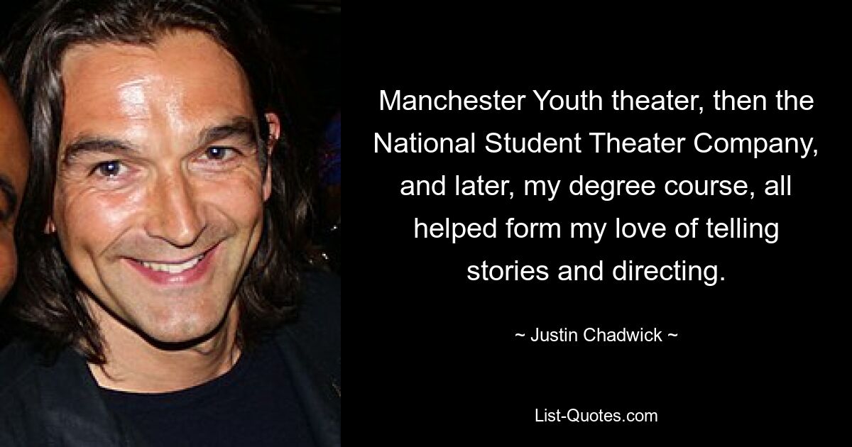 Manchester Youth theater, then the National Student Theater Company, and later, my degree course, all helped form my love of telling stories and directing. — © Justin Chadwick