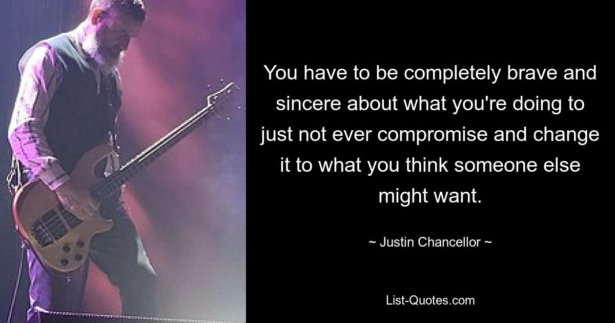 You have to be completely brave and sincere about what you're doing to just not ever compromise and change it to what you think someone else might want. — © Justin Chancellor