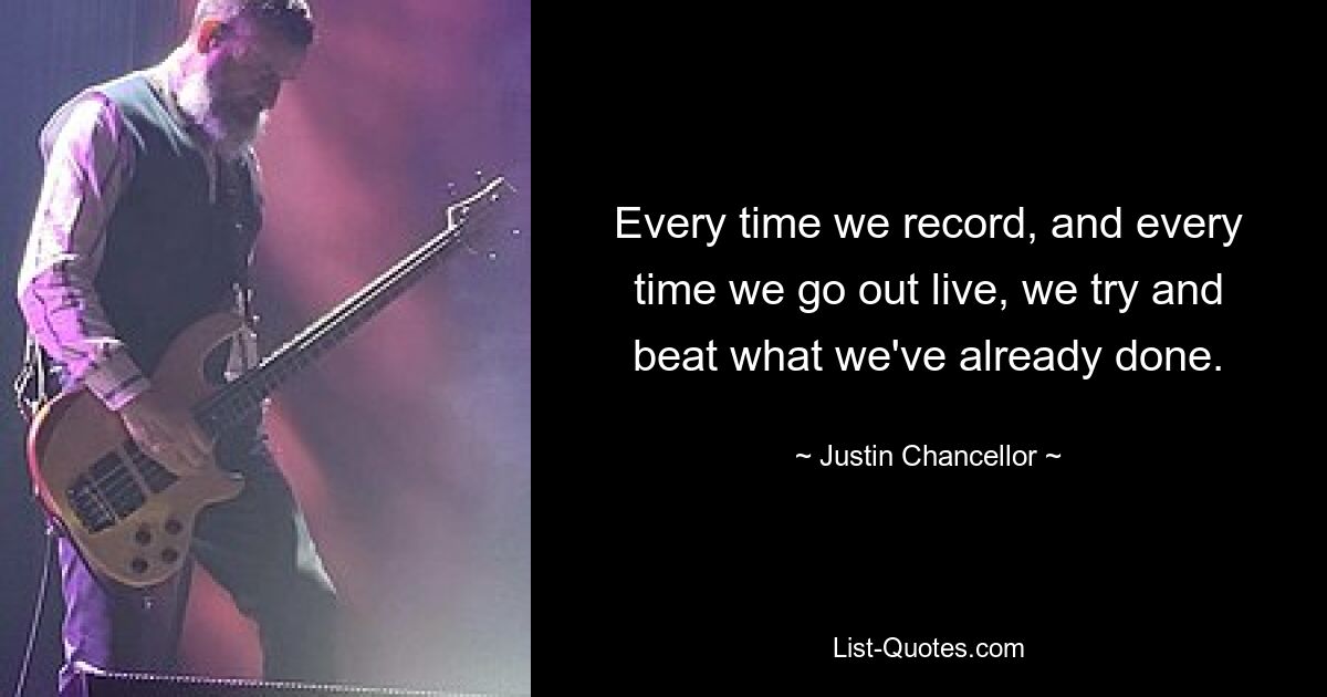 Every time we record, and every time we go out live, we try and beat what we've already done. — © Justin Chancellor