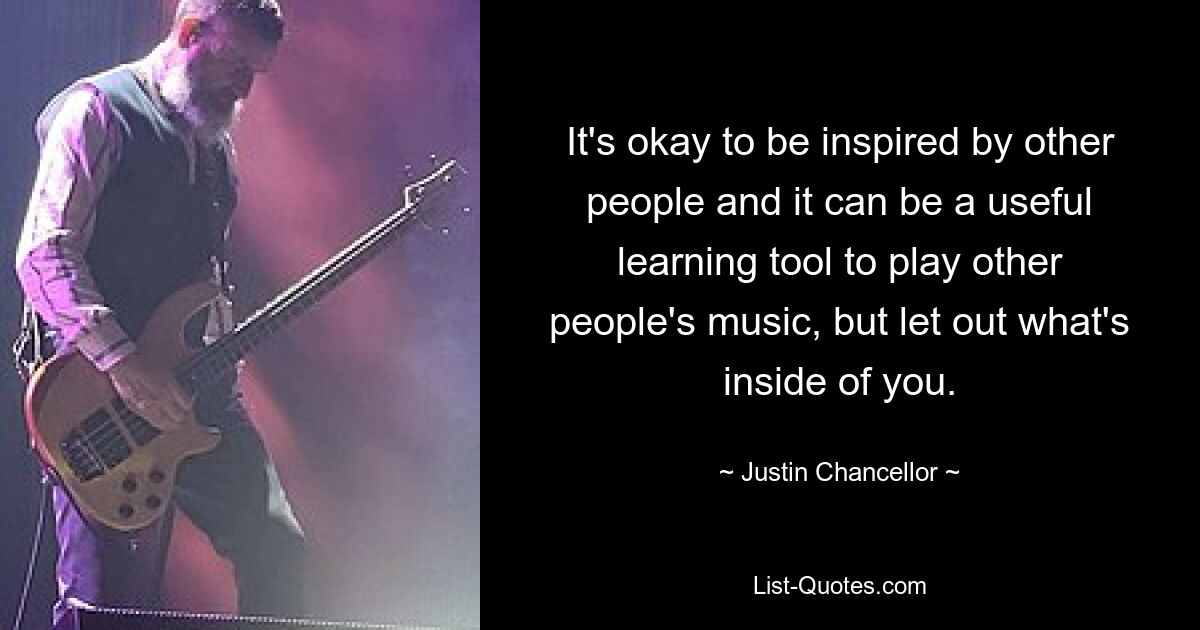 It's okay to be inspired by other people and it can be a useful learning tool to play other people's music, but let out what's inside of you. — © Justin Chancellor