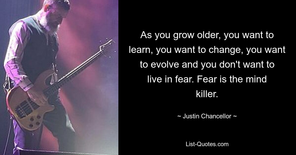 As you grow older, you want to learn, you want to change, you want to evolve and you don't want to live in fear. Fear is the mind killer. — © Justin Chancellor