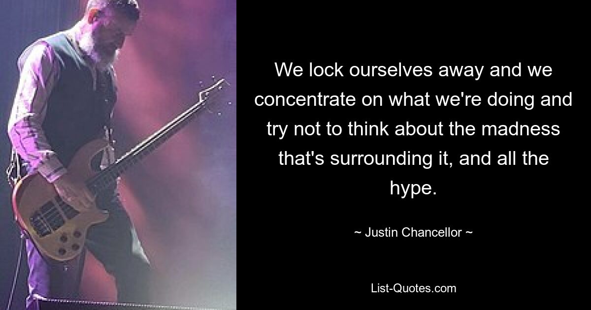 We lock ourselves away and we concentrate on what we're doing and try not to think about the madness that's surrounding it, and all the hype. — © Justin Chancellor