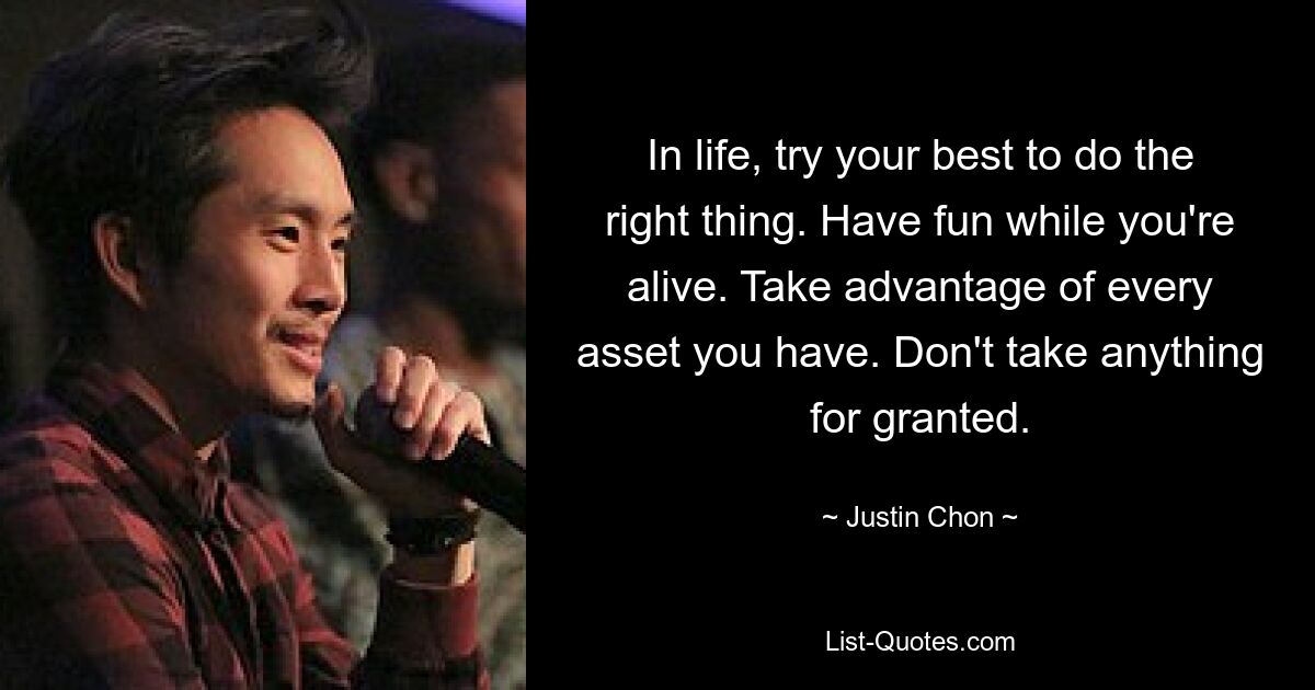 In life, try your best to do the right thing. Have fun while you're alive. Take advantage of every asset you have. Don't take anything for granted. — © Justin Chon