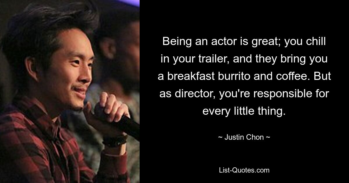 Being an actor is great; you chill in your trailer, and they bring you a breakfast burrito and coffee. But as director, you're responsible for every little thing. — © Justin Chon