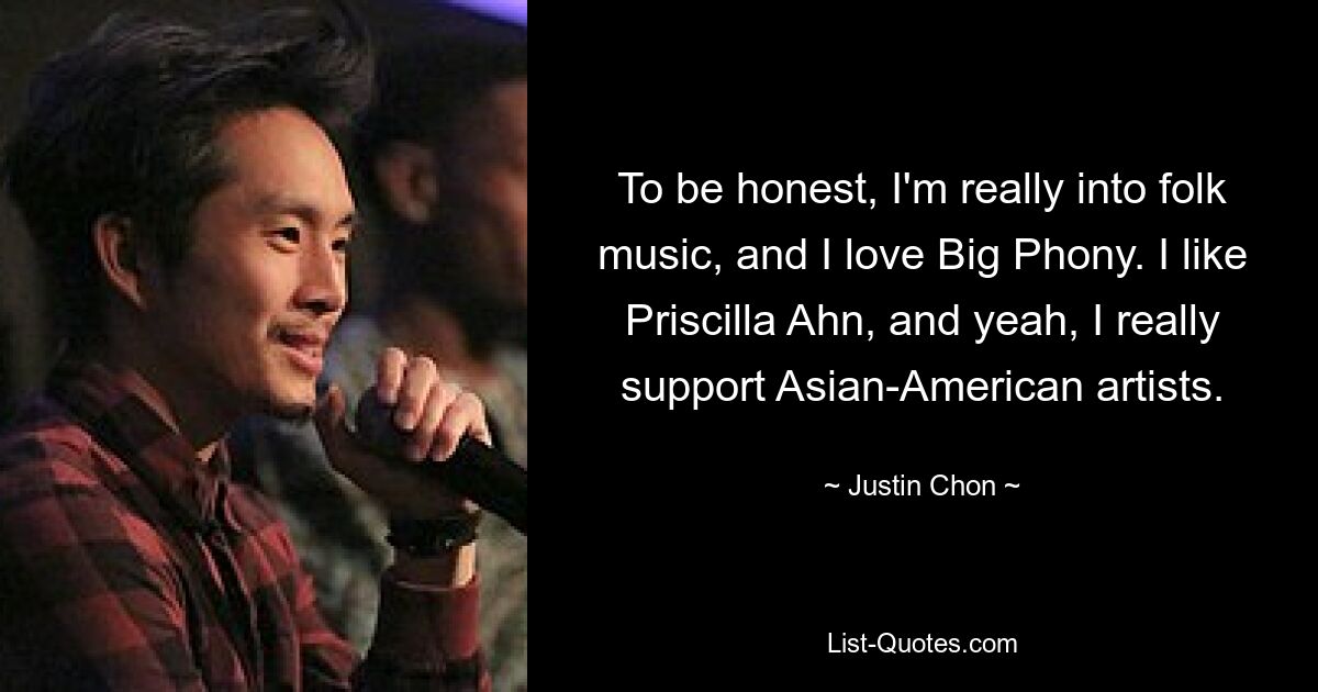 To be honest, I'm really into folk music, and I love Big Phony. I like Priscilla Ahn, and yeah, I really support Asian-American artists. — © Justin Chon