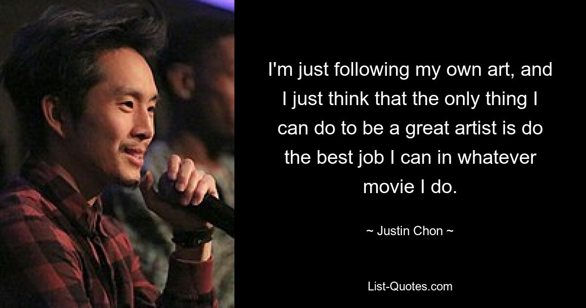 I'm just following my own art, and I just think that the only thing I can do to be a great artist is do the best job I can in whatever movie I do. — © Justin Chon