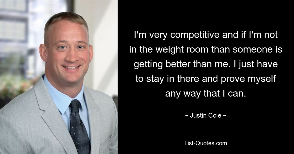 I'm very competitive and if I'm not in the weight room than someone is getting better than me. I just have to stay in there and prove myself any way that I can. — © Justin Cole