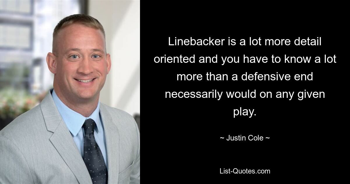 Linebacker is a lot more detail oriented and you have to know a lot more than a defensive end necessarily would on any given play. — © Justin Cole