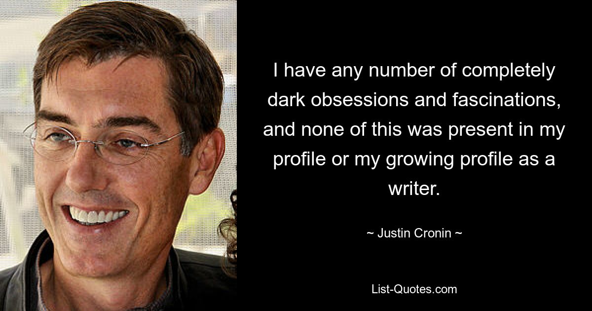 I have any number of completely dark obsessions and fascinations, and none of this was present in my profile or my growing profile as a writer. — © Justin Cronin