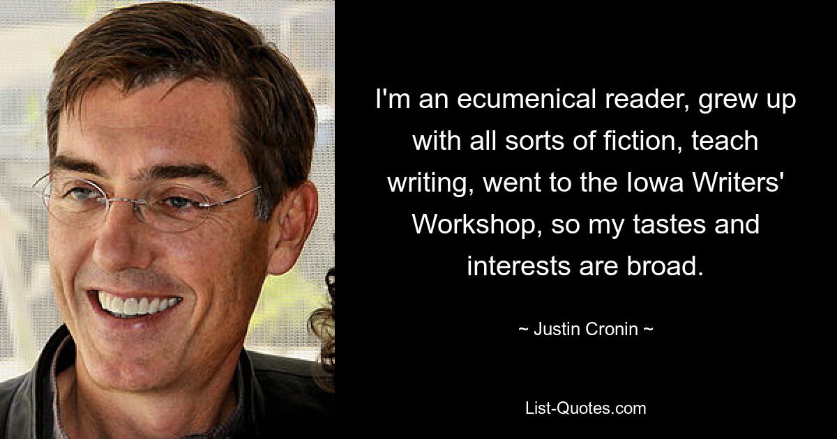 I'm an ecumenical reader, grew up with all sorts of fiction, teach writing, went to the Iowa Writers' Workshop, so my tastes and interests are broad. — © Justin Cronin