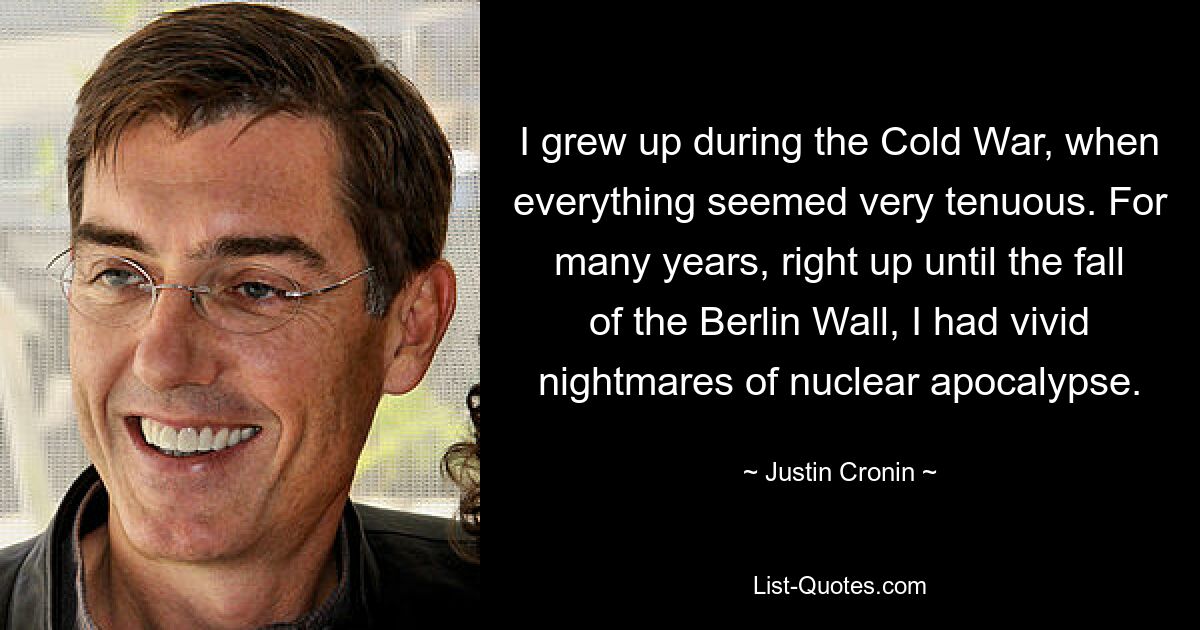 I grew up during the Cold War, when everything seemed very tenuous. For many years, right up until the fall of the Berlin Wall, I had vivid nightmares of nuclear apocalypse. — © Justin Cronin