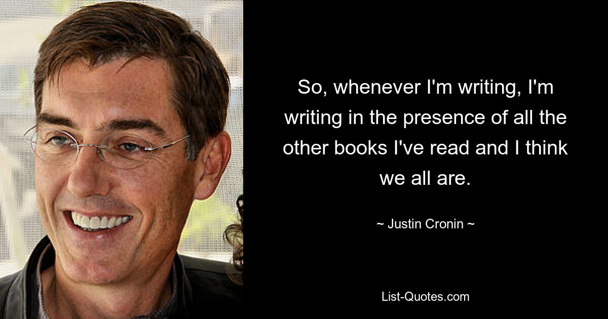 So, whenever I'm writing, I'm writing in the presence of all the other books I've read and I think we all are. — © Justin Cronin