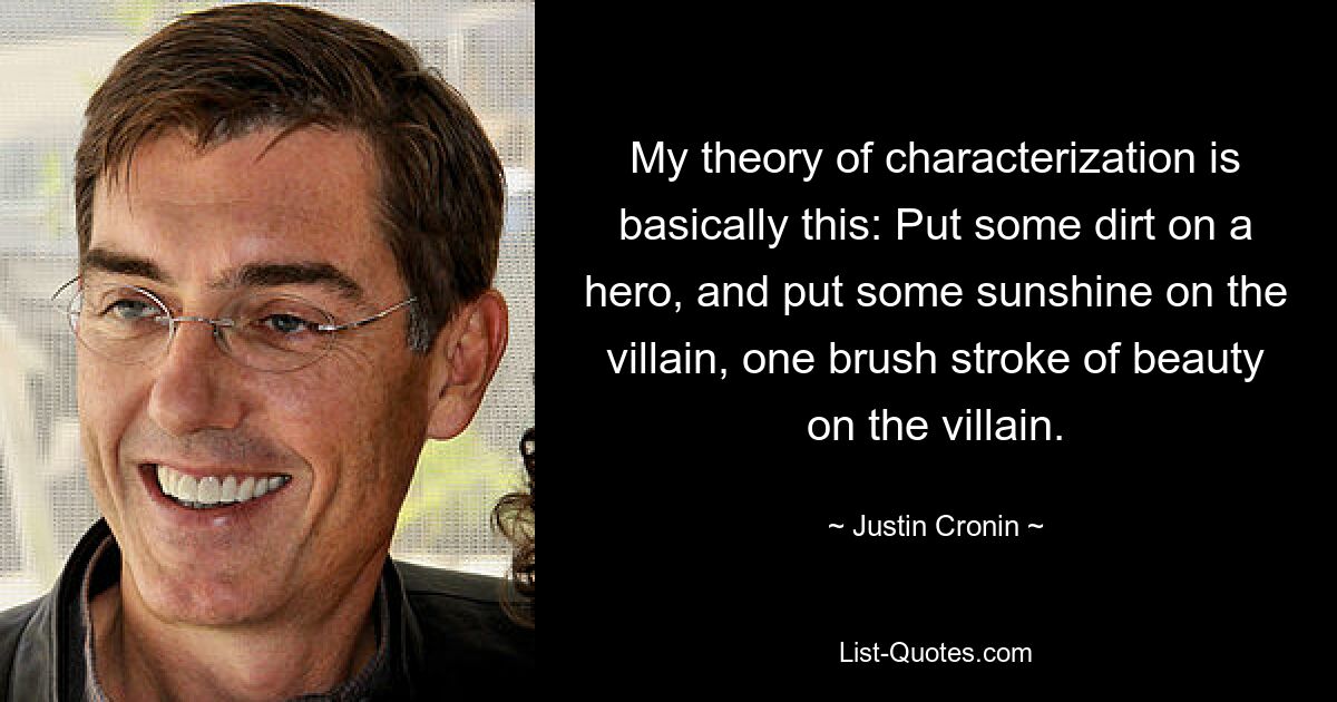 My theory of characterization is basically this: Put some dirt on a hero, and put some sunshine on the villain, one brush stroke of beauty on the villain. — © Justin Cronin