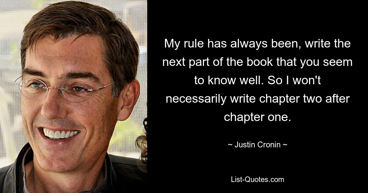 My rule has always been, write the next part of the book that you seem to know well. So I won't necessarily write chapter two after chapter one. — © Justin Cronin