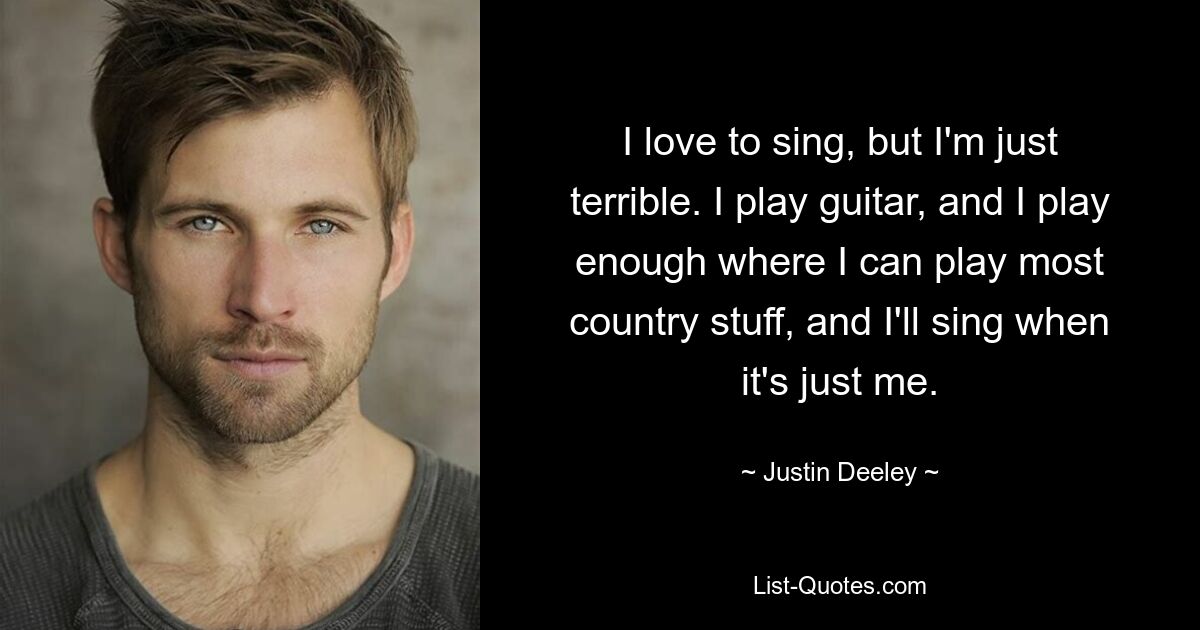 I love to sing, but I'm just terrible. I play guitar, and I play enough where I can play most country stuff, and I'll sing when it's just me. — © Justin Deeley