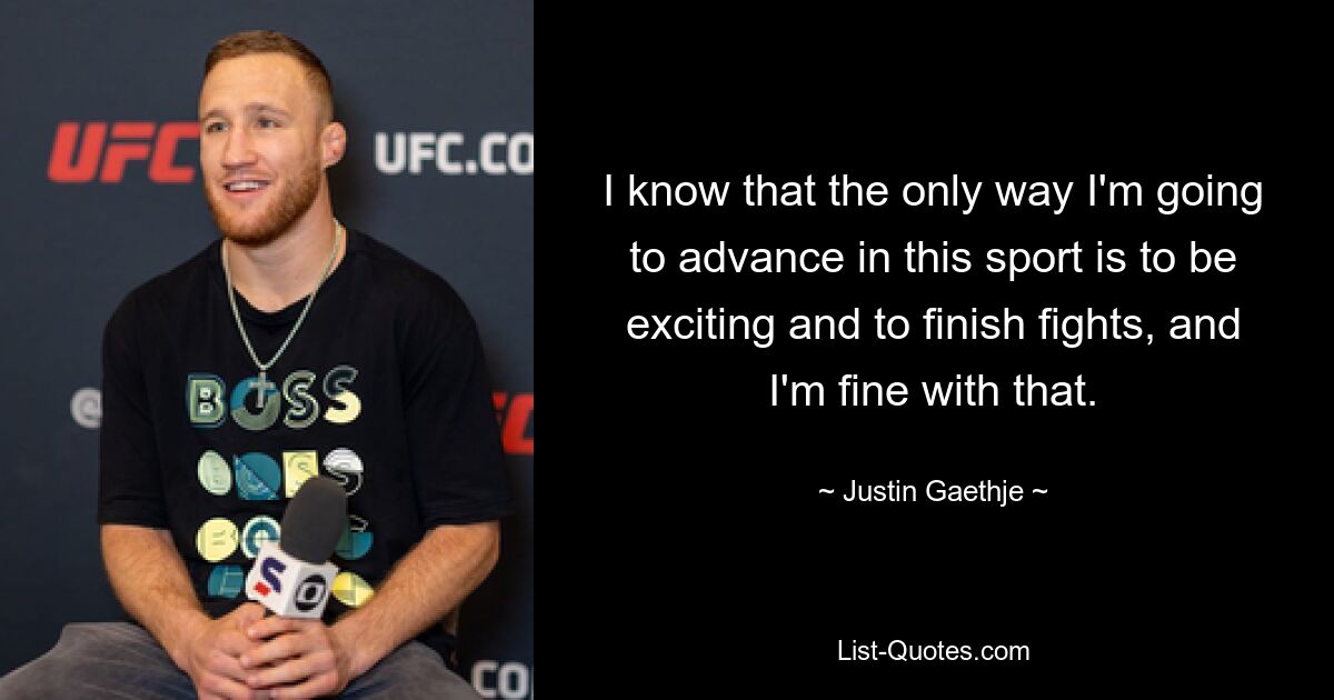 I know that the only way I'm going to advance in this sport is to be exciting and to finish fights, and I'm fine with that. — © Justin Gaethje