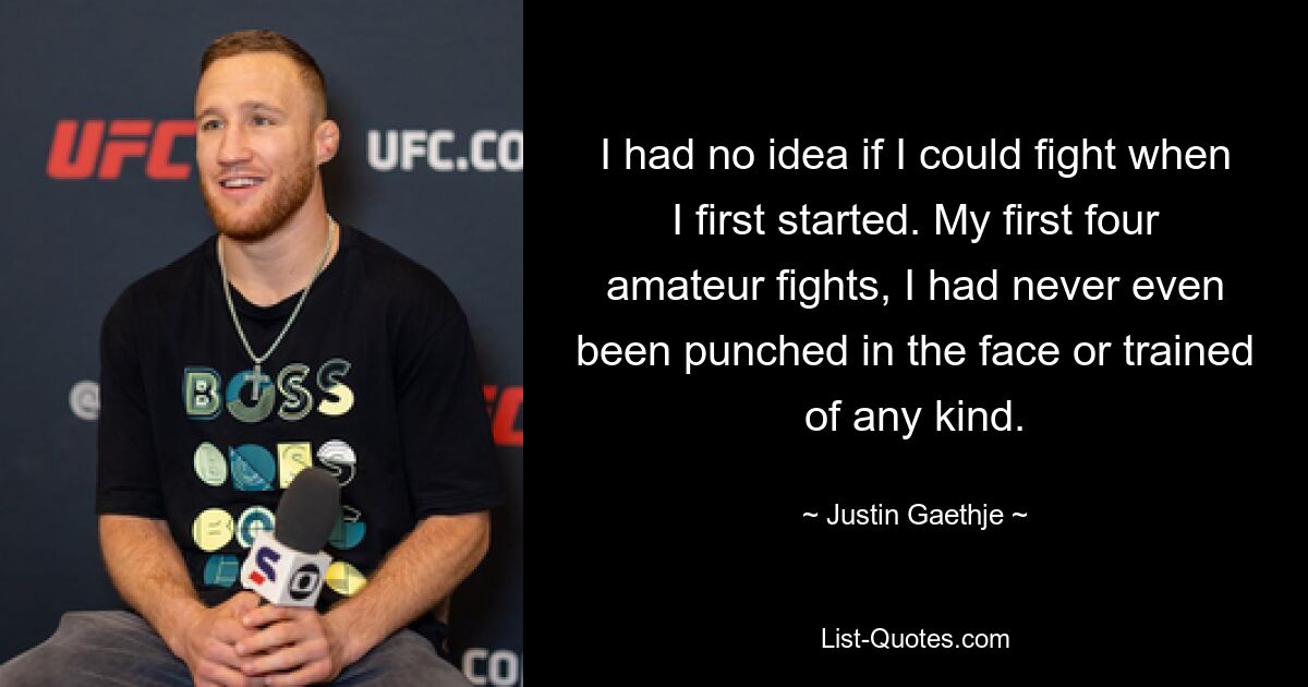 I had no idea if I could fight when I first started. My first four amateur fights, I had never even been punched in the face or trained of any kind. — © Justin Gaethje