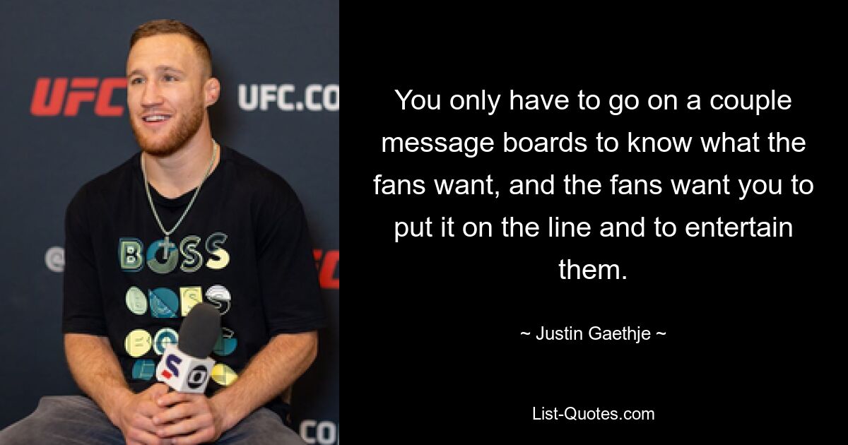 You only have to go on a couple message boards to know what the fans want, and the fans want you to put it on the line and to entertain them. — © Justin Gaethje