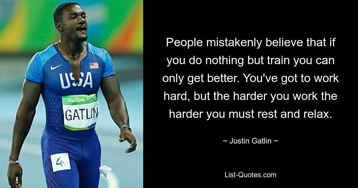 People mistakenly believe that if you do nothing but train you can only get better. You've got to work hard, but the harder you work the harder you must rest and relax. — © Justin Gatlin