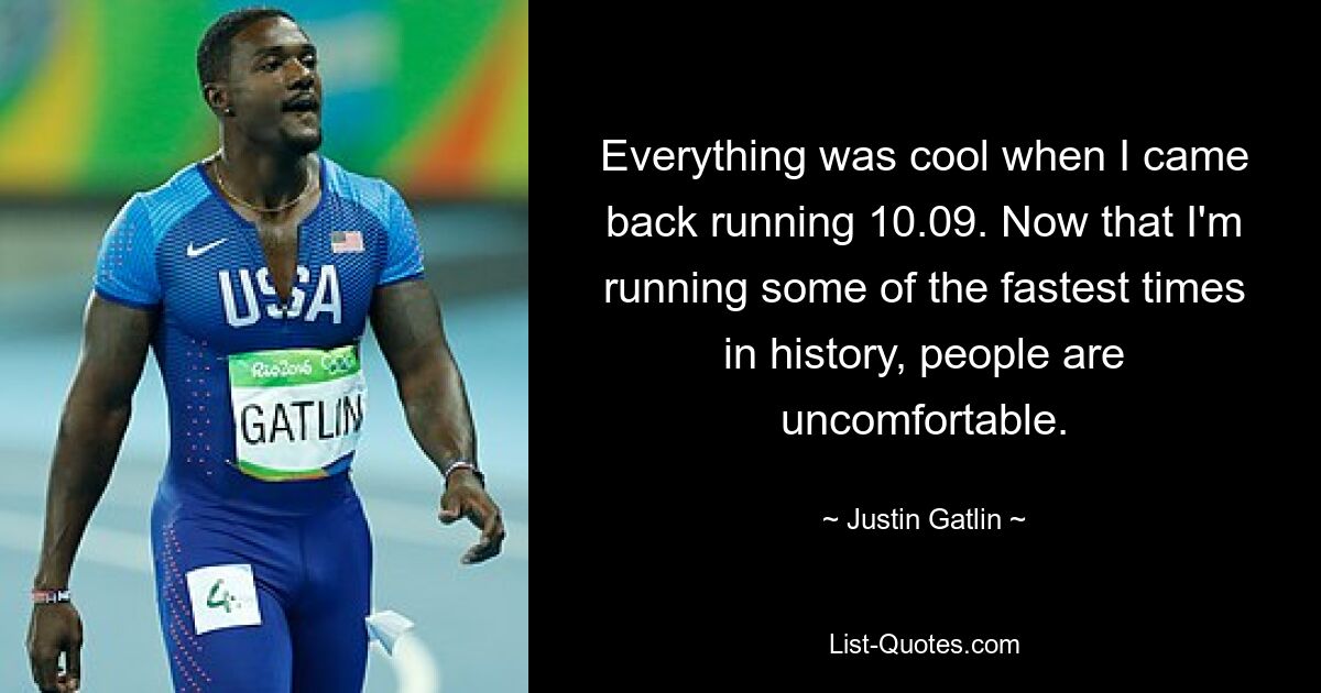 Everything was cool when I came back running 10.09. Now that I'm running some of the fastest times in history, people are uncomfortable. — © Justin Gatlin