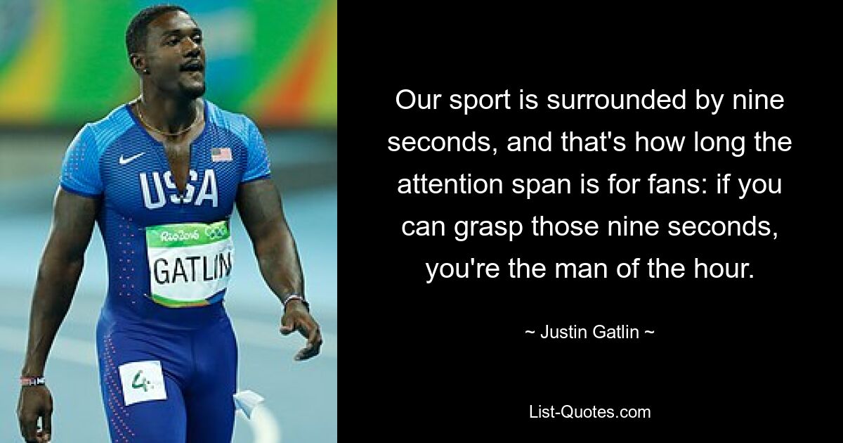 Our sport is surrounded by nine seconds, and that's how long the attention span is for fans: if you can grasp those nine seconds, you're the man of the hour. — © Justin Gatlin