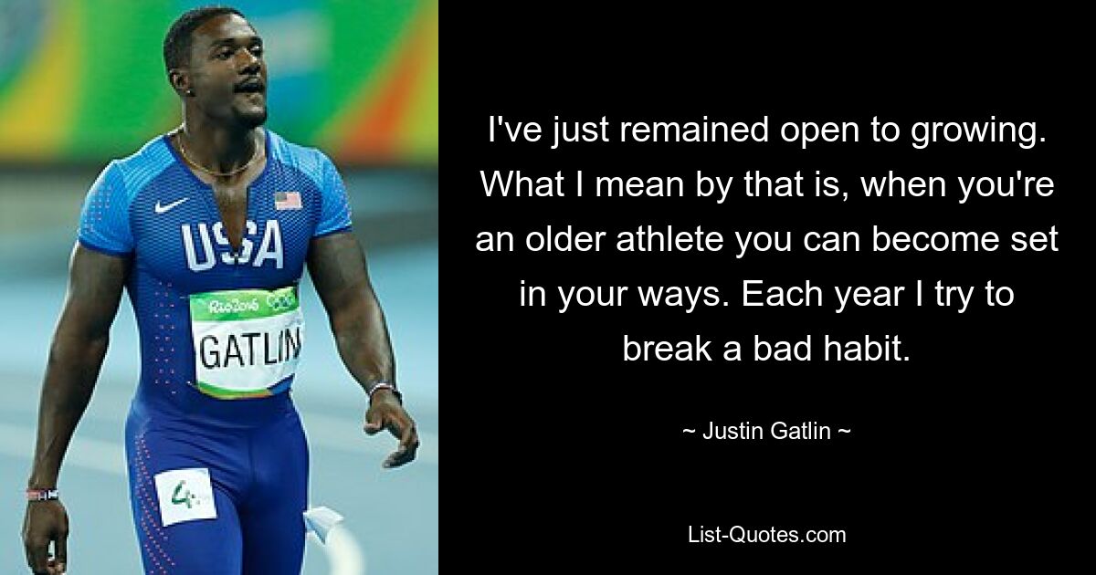 I've just remained open to growing. What I mean by that is, when you're an older athlete you can become set in your ways. Each year I try to break a bad habit. — © Justin Gatlin