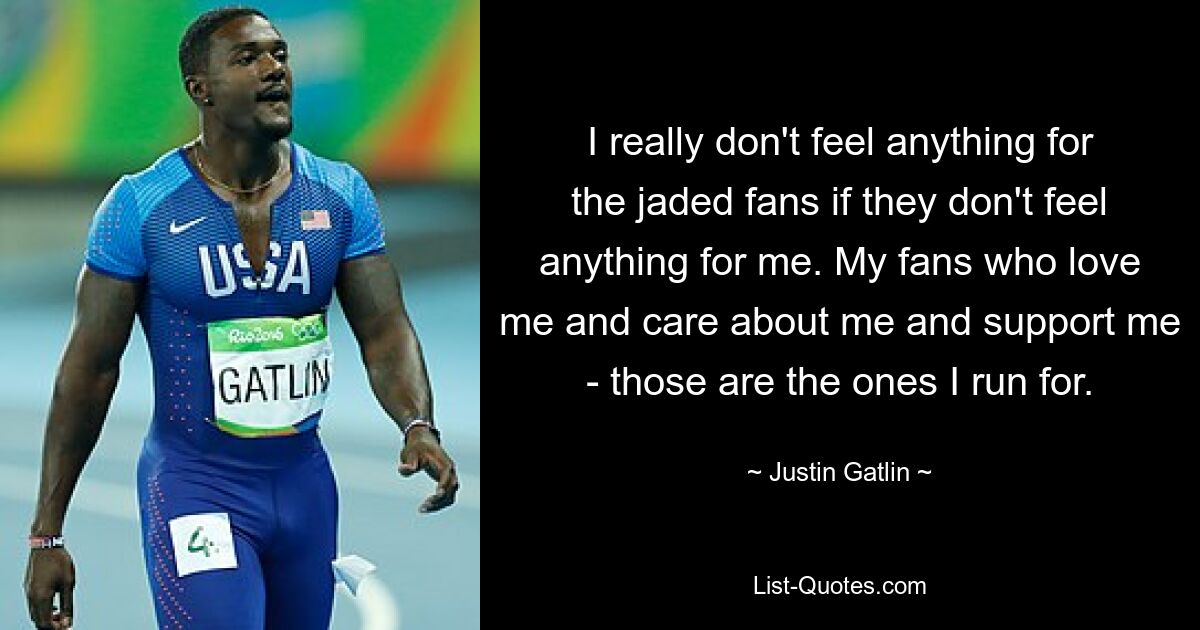 I really don't feel anything for the jaded fans if they don't feel anything for me. My fans who love me and care about me and support me - those are the ones I run for. — © Justin Gatlin