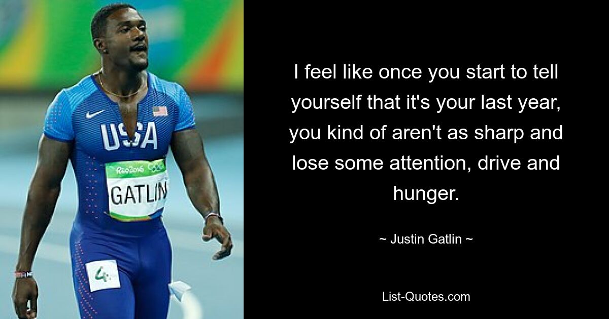 I feel like once you start to tell yourself that it's your last year, you kind of aren't as sharp and lose some attention, drive and hunger. — © Justin Gatlin