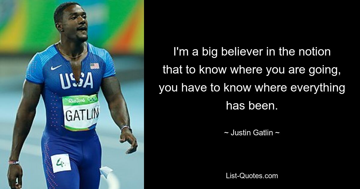 I'm a big believer in the notion that to know where you are going, you have to know where everything has been. — © Justin Gatlin