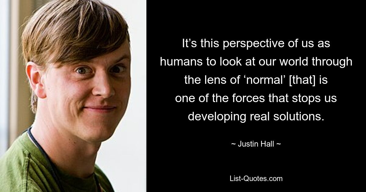 It’s this perspective of us as humans to look at our world through the lens of ‘normal’ [that] is one of the forces that stops us developing real solutions. — © Justin Hall