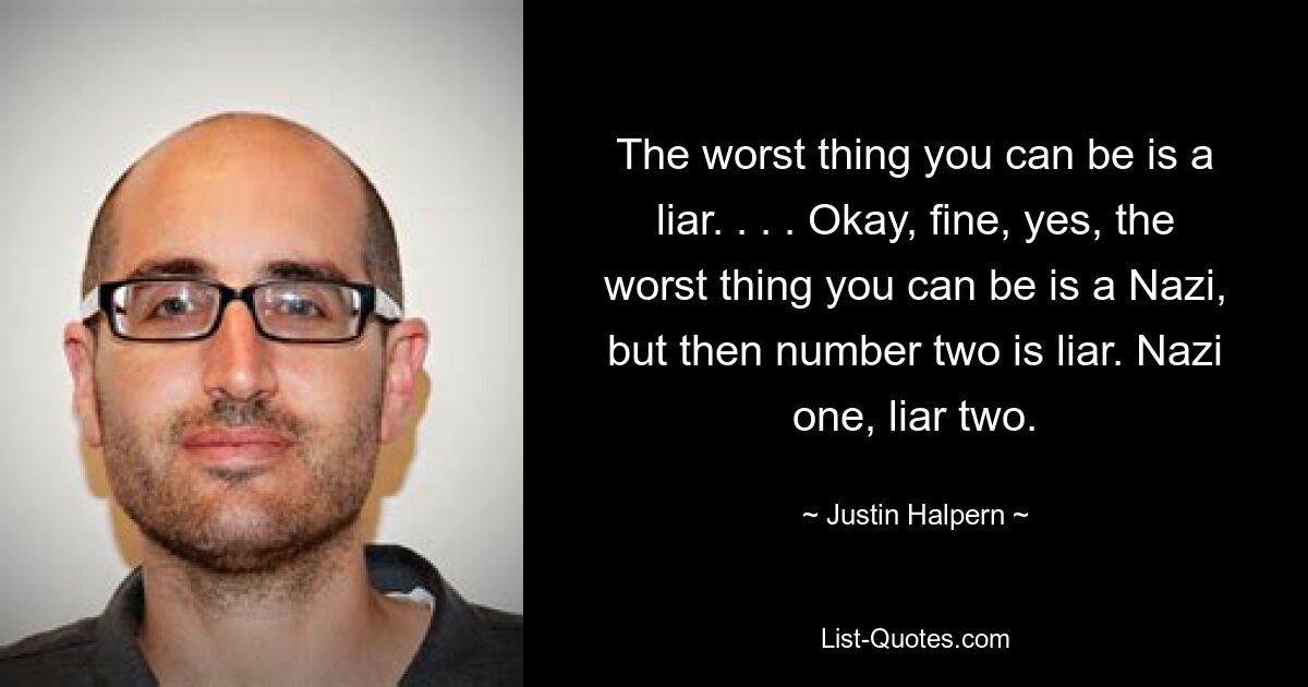 The worst thing you can be is a liar. . . . Okay, fine, yes, the worst thing you can be is a Nazi, but then number two is liar. Nazi one, liar two. — © Justin Halpern