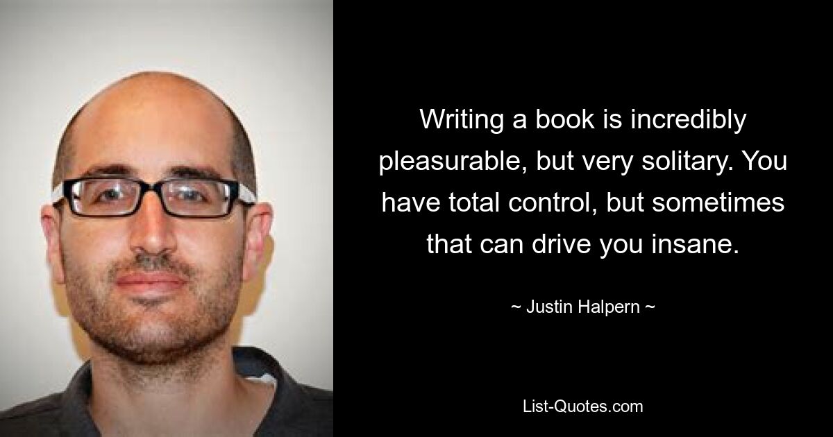 Writing a book is incredibly pleasurable, but very solitary. You have total control, but sometimes that can drive you insane. — © Justin Halpern