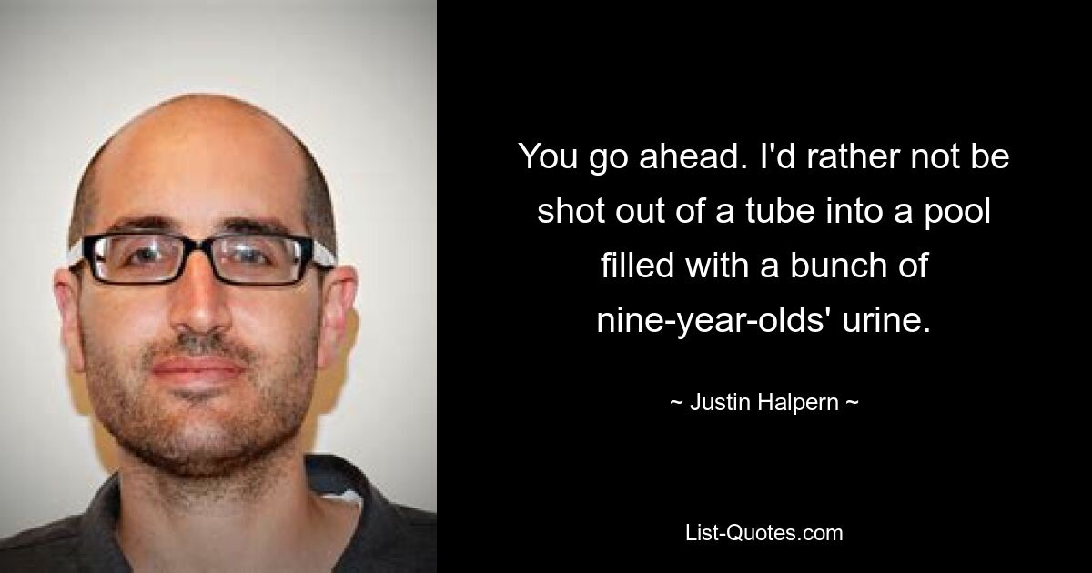 You go ahead. I'd rather not be shot out of a tube into a pool filled with a bunch of nine-year-olds' urine. — © Justin Halpern