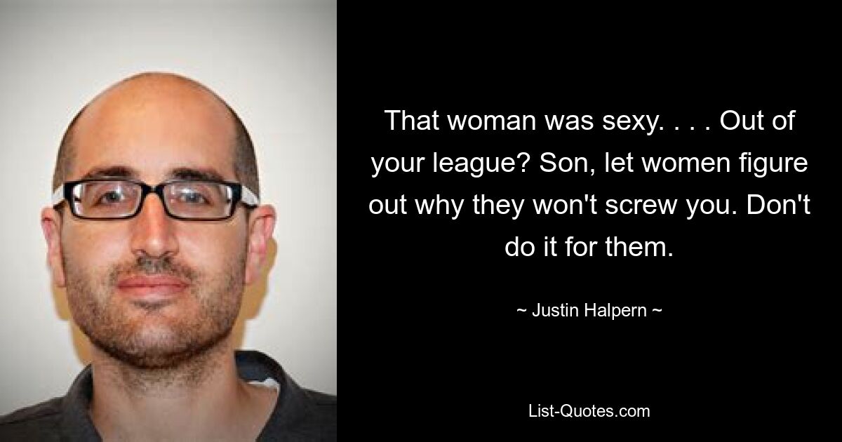 That woman was sexy. . . . Out of your league? Son, let women figure out why they won't screw you. Don't do it for them. — © Justin Halpern