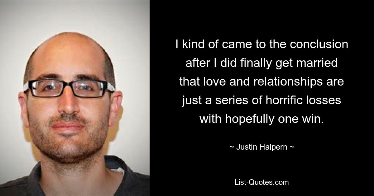 I kind of came to the conclusion after I did finally get married that love and relationships are just a series of horrific losses with hopefully one win. — © Justin Halpern