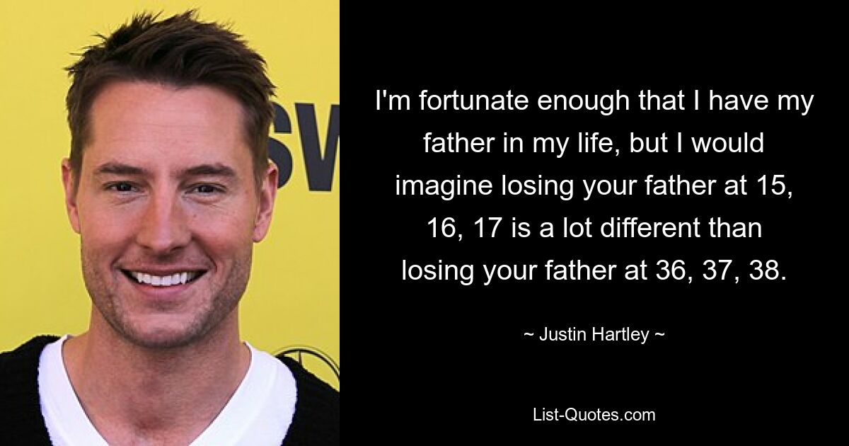 I'm fortunate enough that I have my father in my life, but I would imagine losing your father at 15, 16, 17 is a lot different than losing your father at 36, 37, 38. — © Justin Hartley