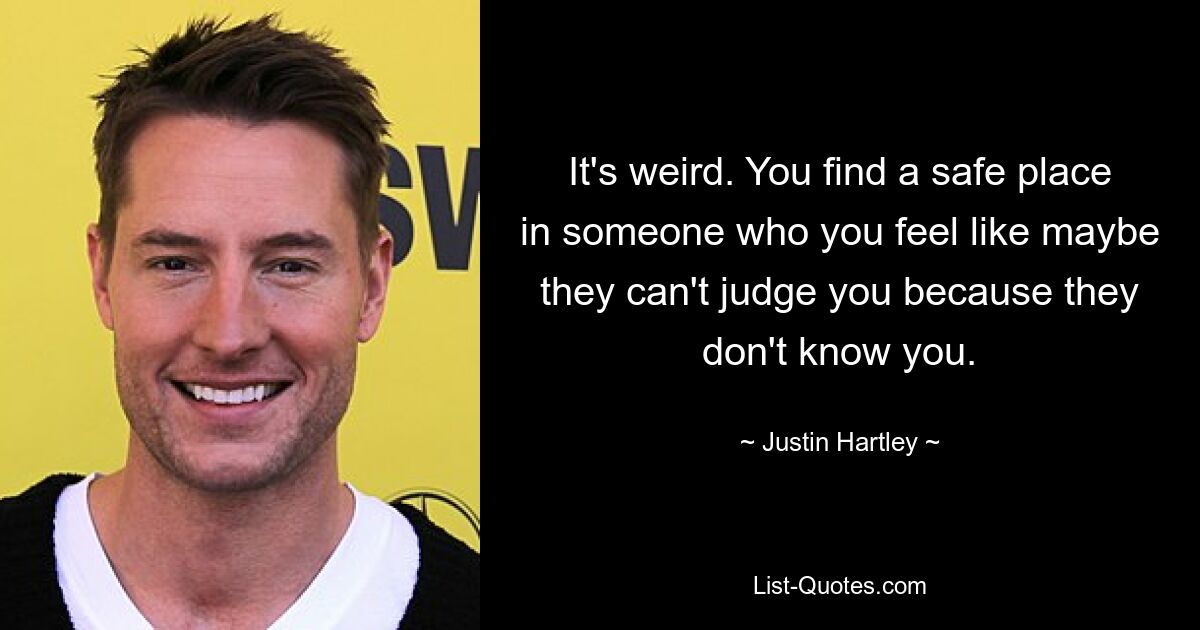 It's weird. You find a safe place in someone who you feel like maybe they can't judge you because they don't know you. — © Justin Hartley