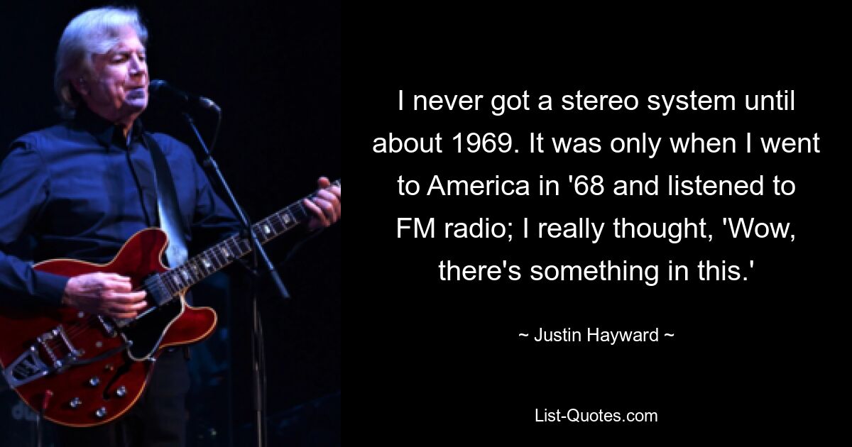 I never got a stereo system until about 1969. It was only when I went to America in '68 and listened to FM radio; I really thought, 'Wow, there's something in this.' — © Justin Hayward