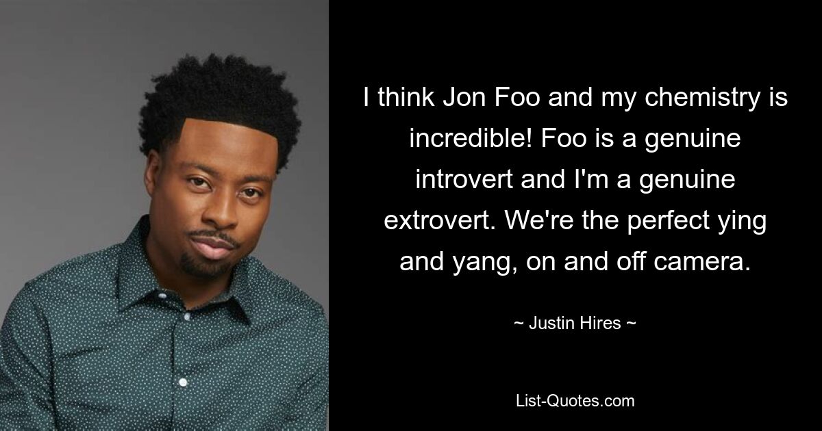 I think Jon Foo and my chemistry is incredible! Foo is a genuine introvert and I'm a genuine extrovert. We're the perfect ying and yang, on and off camera. — © Justin Hires