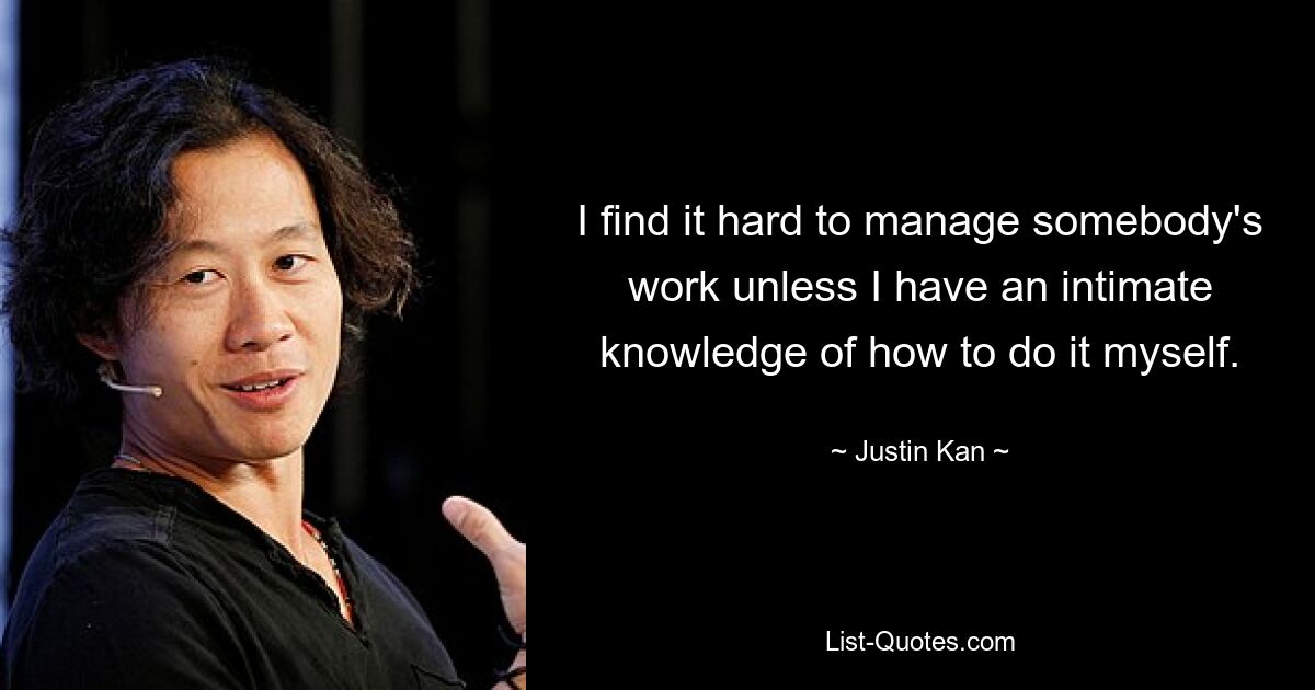 I find it hard to manage somebody's work unless I have an intimate knowledge of how to do it myself. — © Justin Kan