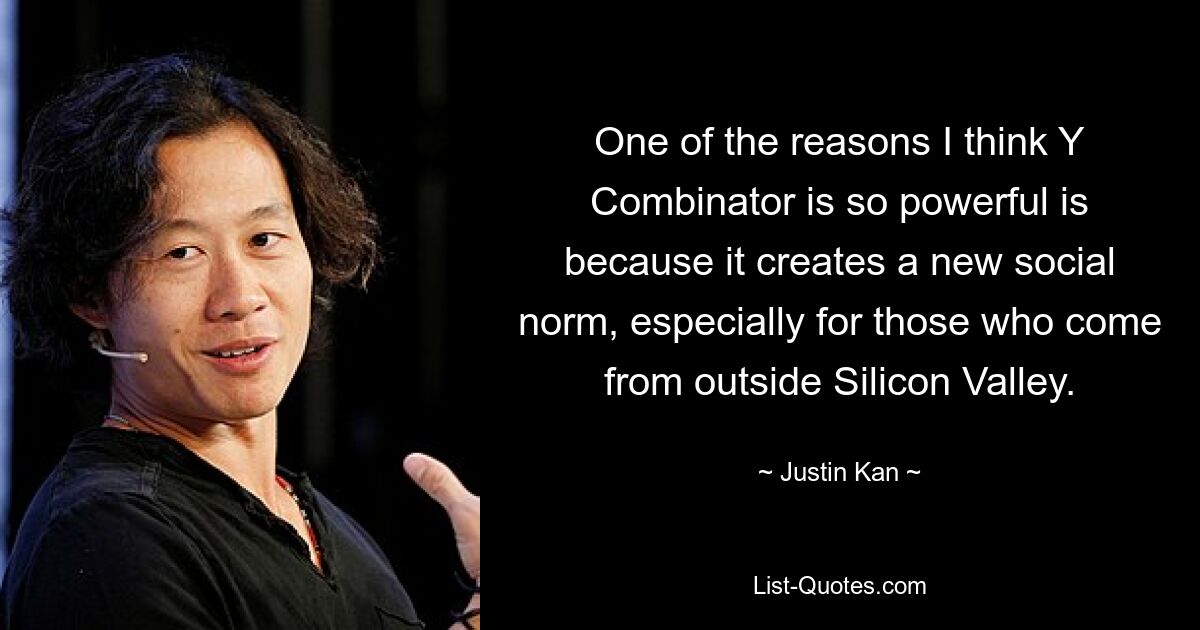 One of the reasons I think Y Combinator is so powerful is because it creates a new social norm, especially for those who come from outside Silicon Valley. — © Justin Kan