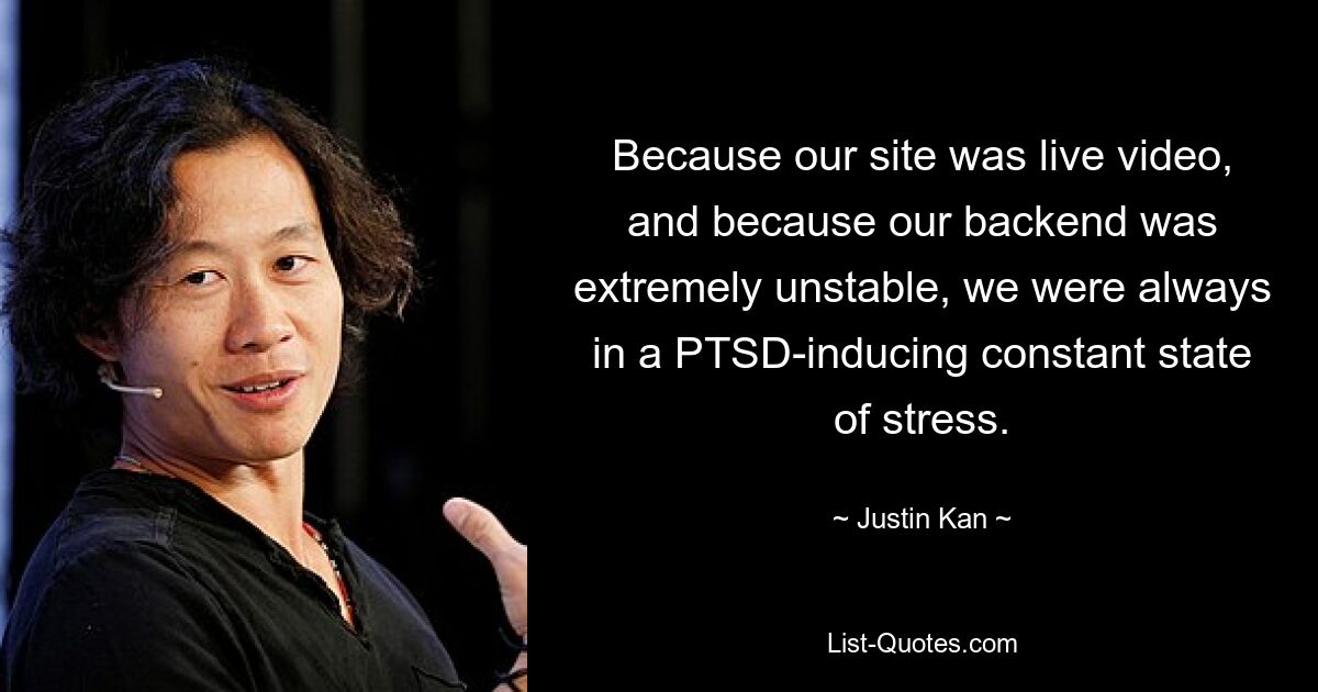 Because our site was live video, and because our backend was extremely unstable, we were always in a PTSD-inducing constant state of stress. — © Justin Kan