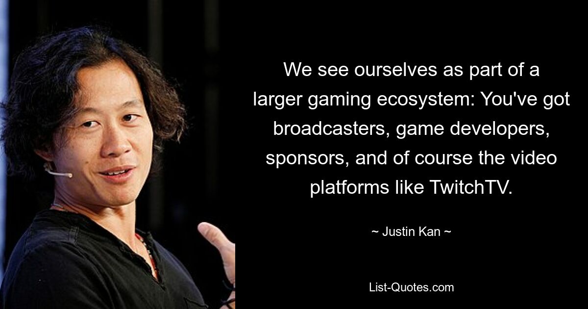 We see ourselves as part of a larger gaming ecosystem: You've got broadcasters, game developers, sponsors, and of course the video platforms like TwitchTV. — © Justin Kan