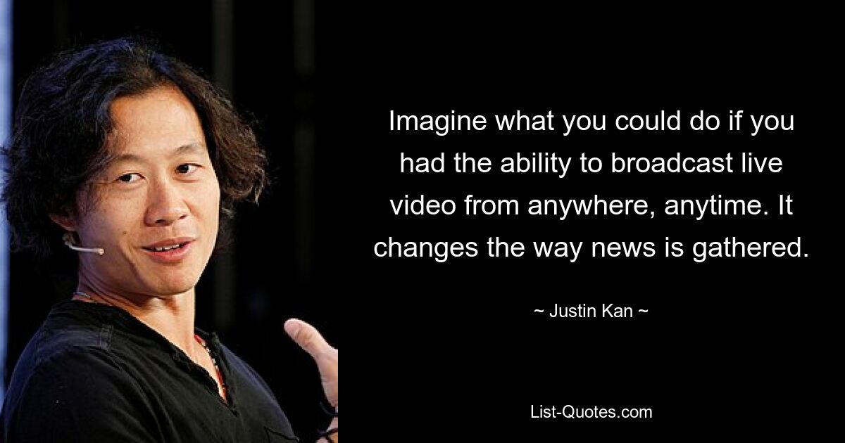 Imagine what you could do if you had the ability to broadcast live video from anywhere, anytime. It changes the way news is gathered. — © Justin Kan